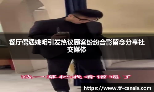 餐厅偶遇姚明引发热议顾客纷纷合影留念分享社交媒体